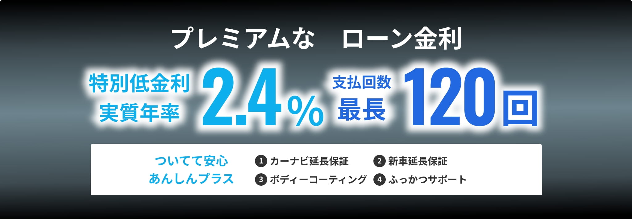 プレミアムなローン金利 特別低金利 実質年率2.4％ 支払回数 最長120回 ついてて安心あんしんプラス ❶カーナビ延長保証 ❷新車延長保証　❸ボディーコーティング ❹ふっかつサポート